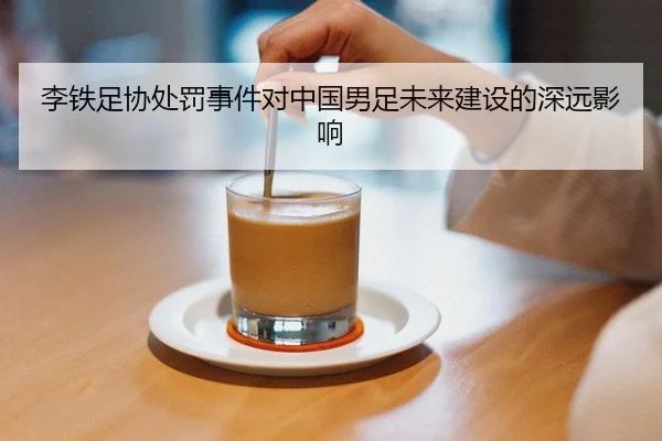 李铁足协处罚事件对中国男足未来建设的深远影响